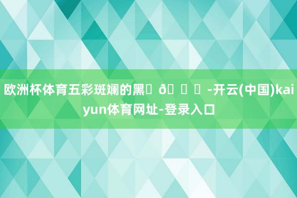 欧洲杯体育五彩斑斓的黑✨💜-开云(中国)kaiyun体育网址-登录入口