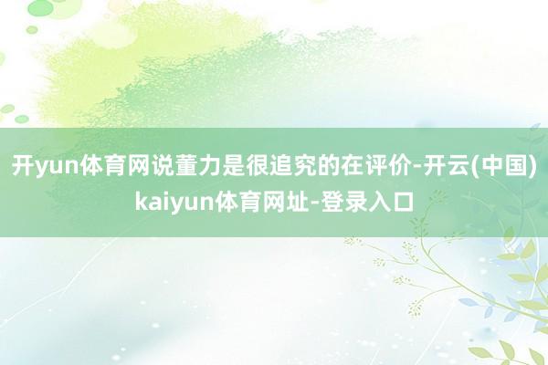 开yun体育网说董力是很追究的在评价-开云(中国)kaiyun体育网址-登录入口