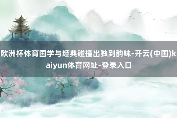欧洲杯体育国学与经典碰撞出独到韵味-开云(中国)kaiyun体育网址-登录入口