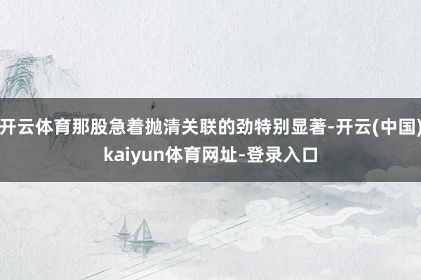 开云体育那股急着抛清关联的劲特别显著-开云(中国)kaiyun体育网址-登录入口
