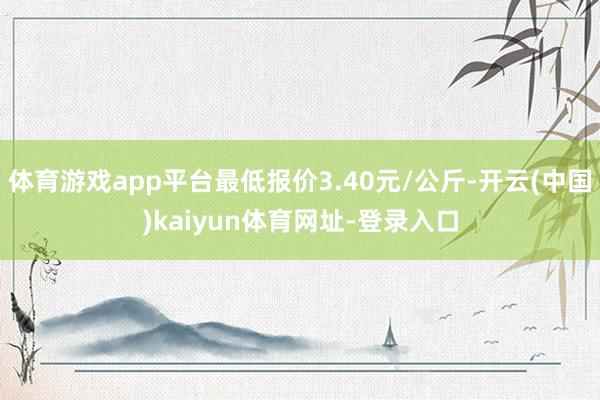 体育游戏app平台最低报价3.40元/公斤-开云(中国)kaiyun体育网址-登录入口