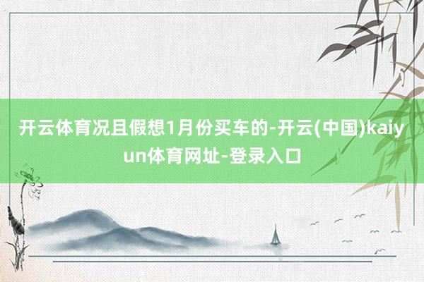 开云体育况且假想1月份买车的-开云(中国)kaiyun体育网址-登录入口