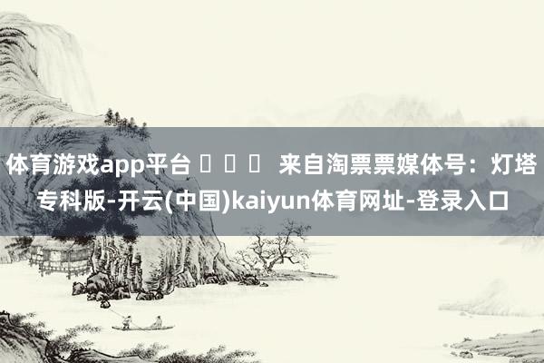 体育游戏app平台 ​​​ 来自淘票票媒体号：灯塔专科版-开云(中国)kaiyun体育网址-登录入口