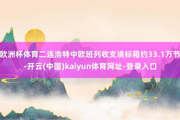 欧洲杯体育二连浩特中欧班列收支境标箱约33.1万节-开云(中国)kaiyun体育网址-登录入口