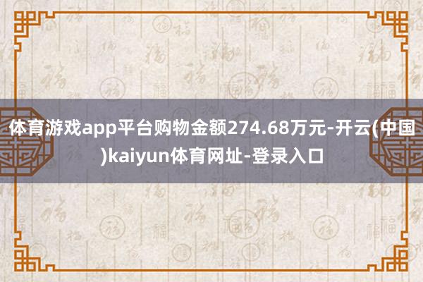 体育游戏app平台购物金额274.68万元-开云(中国)kaiyun体育网址-登录入口