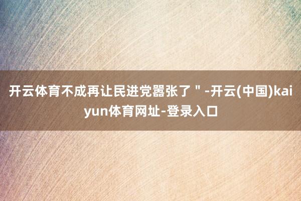 开云体育不成再让民进党嚣张了"-开云(中国)kaiyun体育网址-登录入口