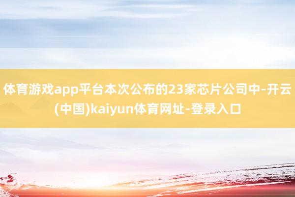 体育游戏app平台本次公布的23家芯片公司中-开云(中国)kaiyun体育网址-登录入口