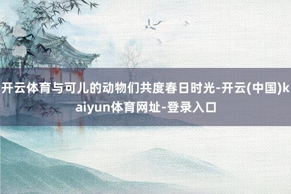 开云体育与可儿的动物们共度春日时光-开云(中国)kaiyun体育网址-登录入口
