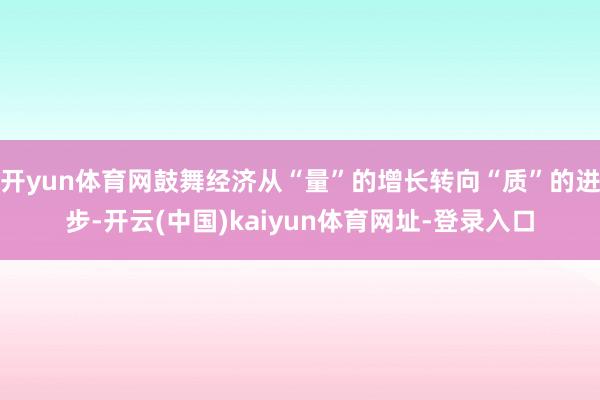 开yun体育网鼓舞经济从“量”的增长转向“质”的进步-开云(中国)kaiyun体育网址-登录入口