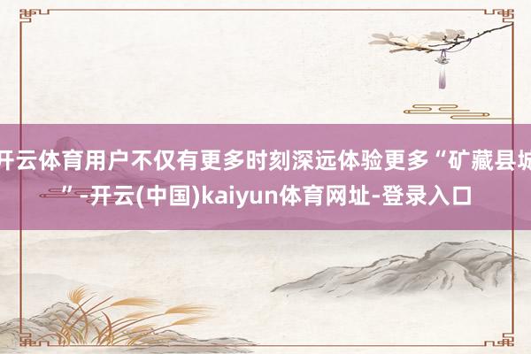开云体育用户不仅有更多时刻深远体验更多“矿藏县城”-开云(中国)kaiyun体育网址-登录入口