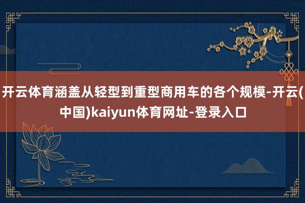 开云体育涵盖从轻型到重型商用车的各个规模-开云(中国)kaiyun体育网址-登录入口