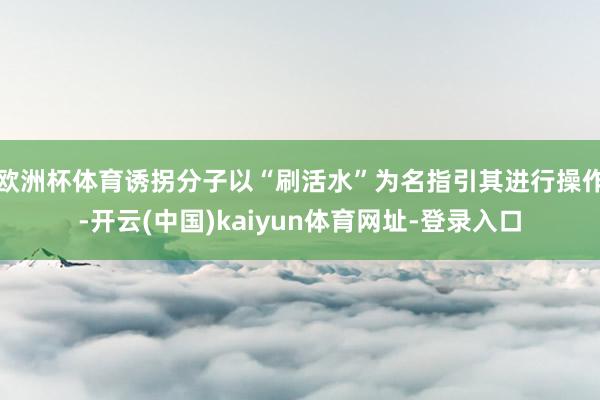 欧洲杯体育诱拐分子以“刷活水”为名指引其进行操作-开云(中国)kaiyun体育网址-登录入口
