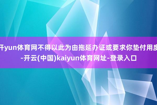 开yun体育网不得以此为由拖延办证或要求你垫付用度-开云(中国)kaiyun体育网址-登录入口