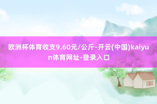 欧洲杯体育收支9.60元/公斤-开云(中国)kaiyun体育网址-登录入口