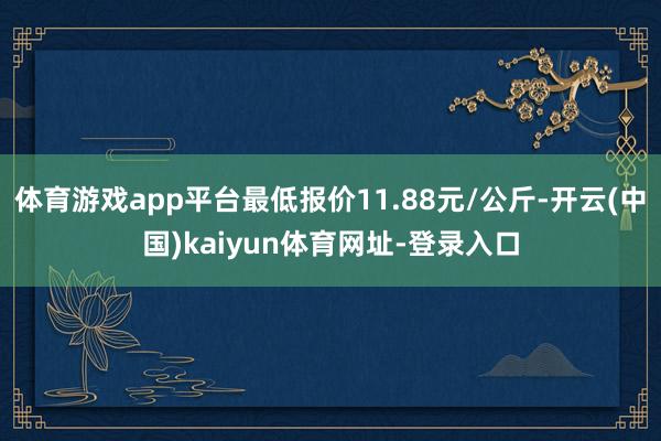 体育游戏app平台最低报价11.88元/公斤-开云(中国)kaiyun体育网址-登录入口