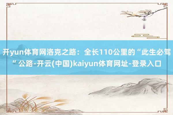 开yun体育网洛克之路：全长110公里的“此生必驾”公路-开云(中国)kaiyun体育网址-登录入口