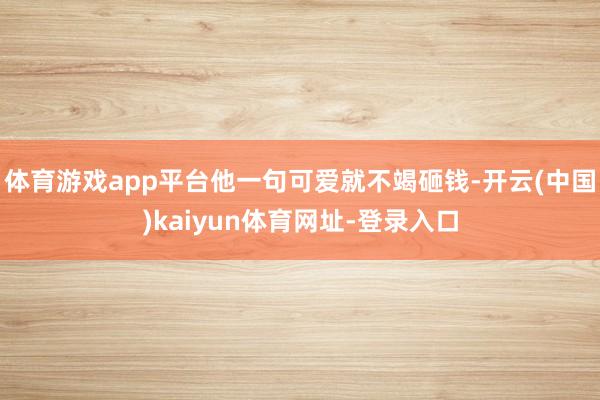 体育游戏app平台他一句可爱就不竭砸钱-开云(中国)kaiyun体育网址-登录入口