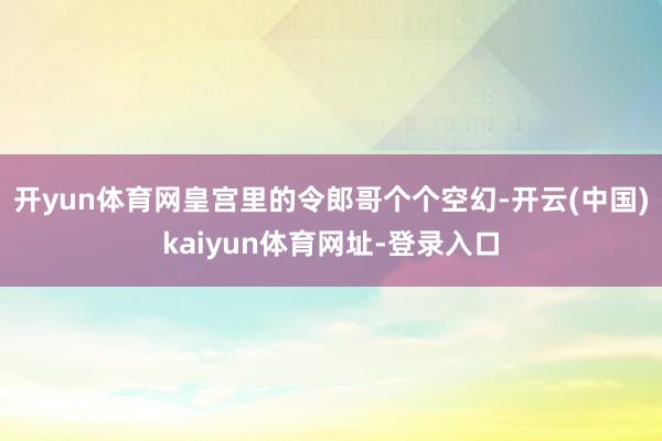 开yun体育网皇宫里的令郎哥个个空幻-开云(中国)kaiyun体育网址-登录入口