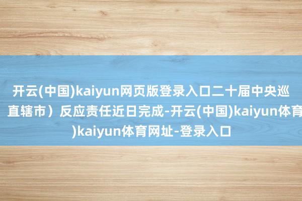 开云(中国)kaiyun网页版登录入口二十届中央巡查省(自治区、直辖市)反应责任近日完成-开云(中国)kaiyun体育网址-登录入口