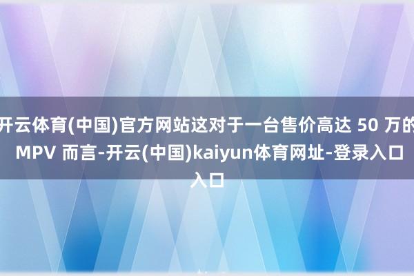 开云体育(中国)官方网站这对于一台售价高达 50 万的 MPV 而言-开云(中国)kaiyun体育网址-登录入口