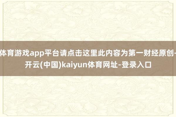 体育游戏app平台请点击这里此内容为第一财经原创-开云(中国)kaiyun体育网址-登录入口