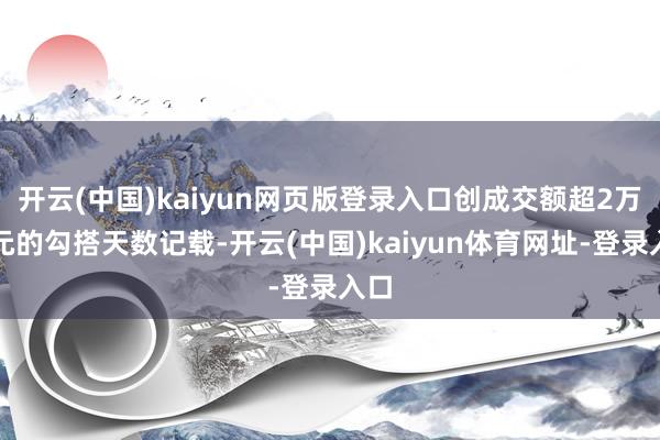 开云(中国)kaiyun网页版登录入口创成交额超2万亿元的勾搭天数记载-开云(中国)kaiyun体育网址-登录入口