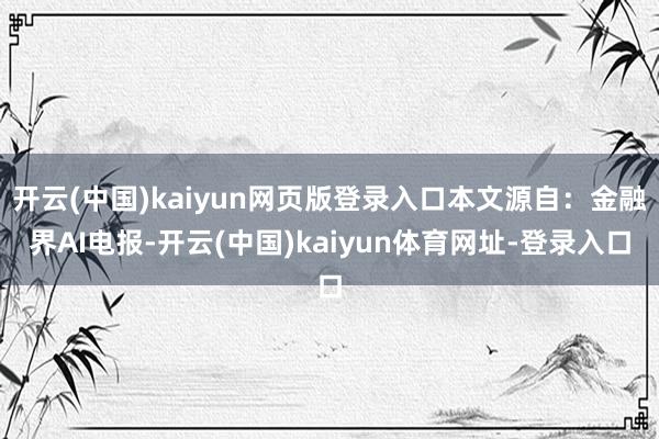 开云(中国)kaiyun网页版登录入口本文源自：金融界AI电报-开云(中国)kaiyun体育网址-登录入口