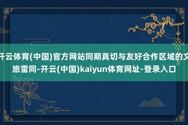 开云体育(中国)官方网站同期真切与友好合作区域的文旅雷同-开云(中国)kaiyun体育网址-登录入口
