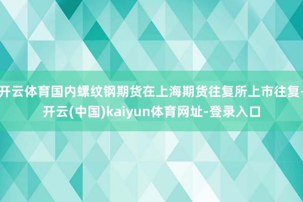开云体育国内螺纹钢期货在上海期货往复所上市往复-开云(中国)kaiyun体育网址-登录入口