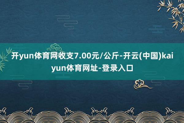 开yun体育网收支7.00元/公斤-开云(中国)kaiyun体育网址-登录入口