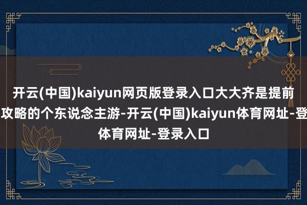 开云(中国)kaiyun网页版登录入口大大齐是提前作念好攻略的个东说念主游-开云(中国)kaiyun体育网址-登录入口