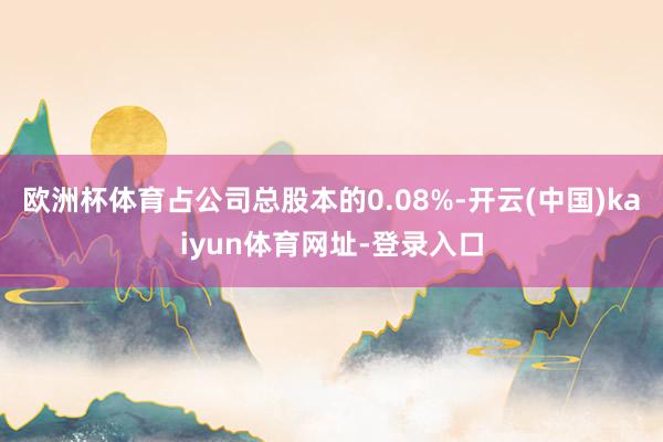 欧洲杯体育占公司总股本的0.08%-开云(中国)kaiyun体育网址-登录入口