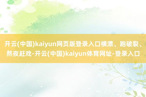 开云(中国)kaiyun网页版登录入口横漂、跑破裂、熬夜赶戏-开云(中国)kaiyun体育网址-登录入口