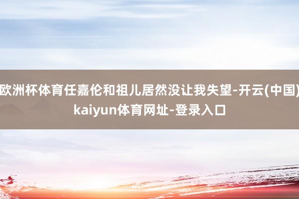 欧洲杯体育任嘉伦和祖儿居然没让我失望-开云(中国)kaiyun体育网址-登录入口