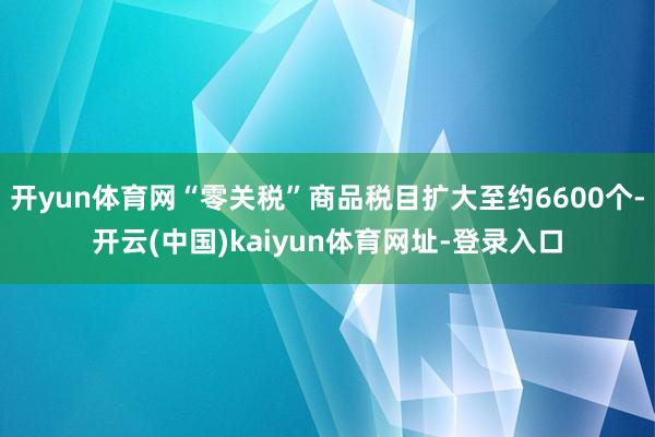 开yun体育网“零关税”商品税目扩大至约6600个-开云(中国)kaiyun体育网址-登录入口