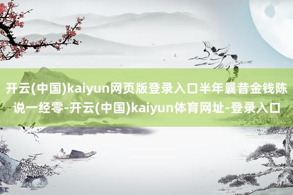 开云(中国)kaiyun网页版登录入口半年曩昔金钱陈说一经零-开云(中国)kaiyun体育网址-登录入口