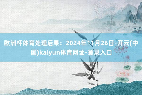 欧洲杯体育处理后果：2024年11月26日-开云(中国)kaiyun体育网址-登录入口