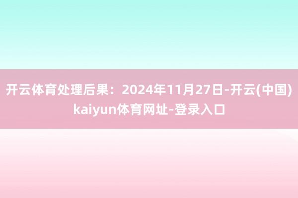 开云体育处理后果：2024年11月27日-开云(中国)kaiyun体育网址-登录入口