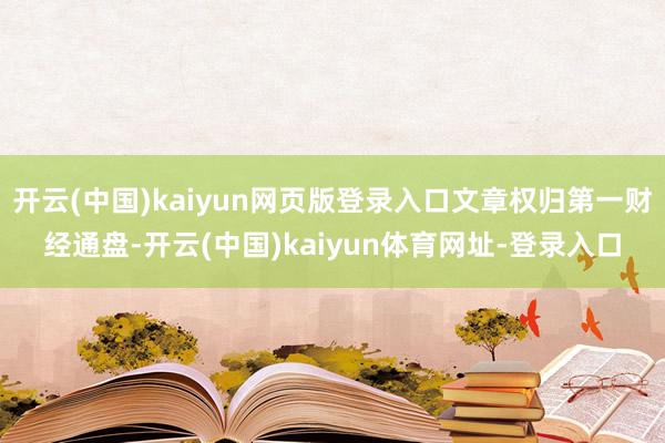 开云(中国)kaiyun网页版登录入口文章权归第一财经通盘-开云(中国)kaiyun体育网址-登录入口