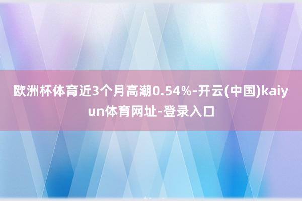 欧洲杯体育近3个月高潮0.54%-开云(中国)kaiyun体育网址-登录入口