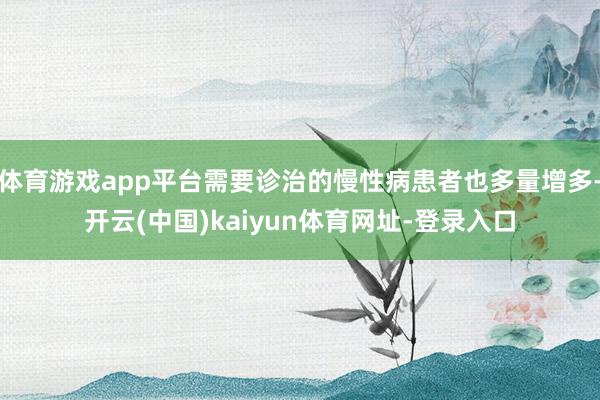 体育游戏app平台需要诊治的慢性病患者也多量增多-开云(中国)kaiyun体育网址-登录入口