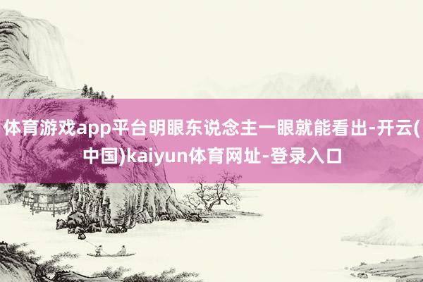 体育游戏app平台明眼东说念主一眼就能看出-开云(中国)kaiyun体育网址-登录入口