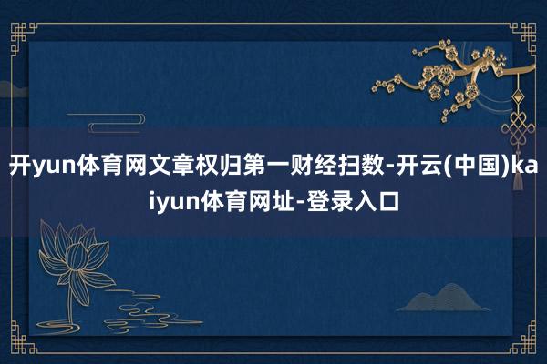 开yun体育网文章权归第一财经扫数-开云(中国)kaiyun体育网址-登录入口