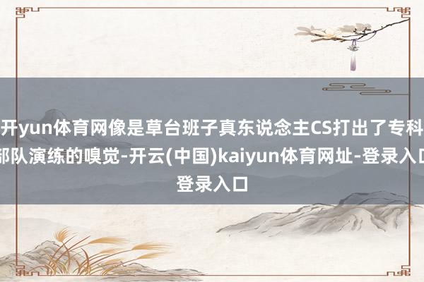 开yun体育网像是草台班子真东说念主CS打出了专科部队演练的嗅觉-开云(中国)kaiyun体育网址-登录入口