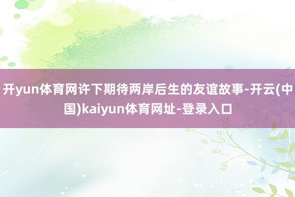 开yun体育网许下期待两岸后生的友谊故事-开云(中国)kaiyun体育网址-登录入口