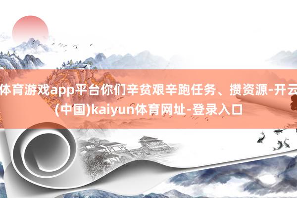 体育游戏app平台你们辛贫艰辛跑任务、攒资源-开云(中国)kaiyun体育网址-登录入口