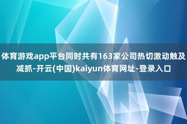 体育游戏app平台同时共有163家公司热切激动触及减抓-开云(中国)kaiyun体育网址-登录入口