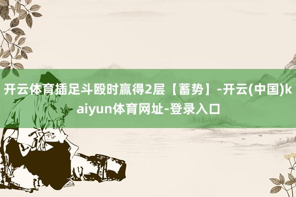 开云体育插足斗殴时赢得2层【蓄势】-开云(中国)kaiyun体育网址-登录入口