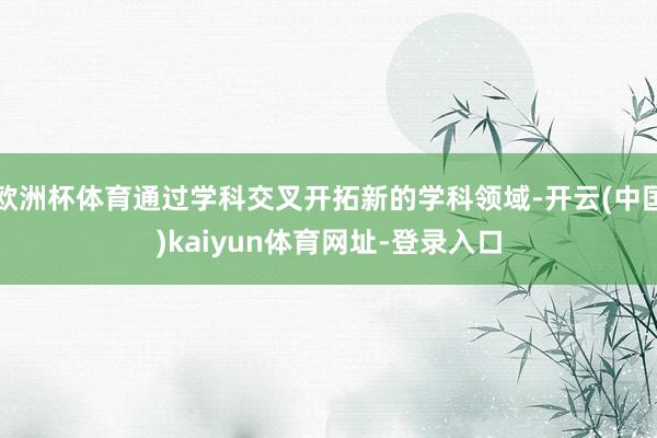 欧洲杯体育通过学科交叉开拓新的学科领域-开云(中国)kaiyun体育网址-登录入口