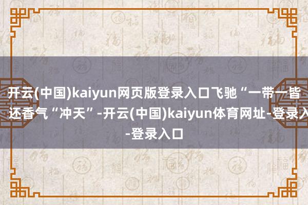 开云(中国)kaiyun网页版登录入口飞驰“一带一皆”；还香气“冲天”-开云(中国)kaiyun体育网址-登录入口